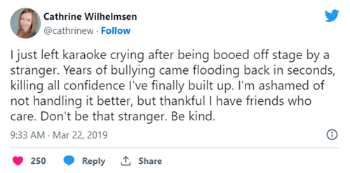 I just left karaoke crying after being booed off stage by a stranger. Years of bullying came flooding back in seconds, killing all confidence I&rsquo;ve finally built up. I&rsquo;m ashamed of not handling it better, but thankful I have friends who care. Don&rsquo;t be that stranger. Be kind.